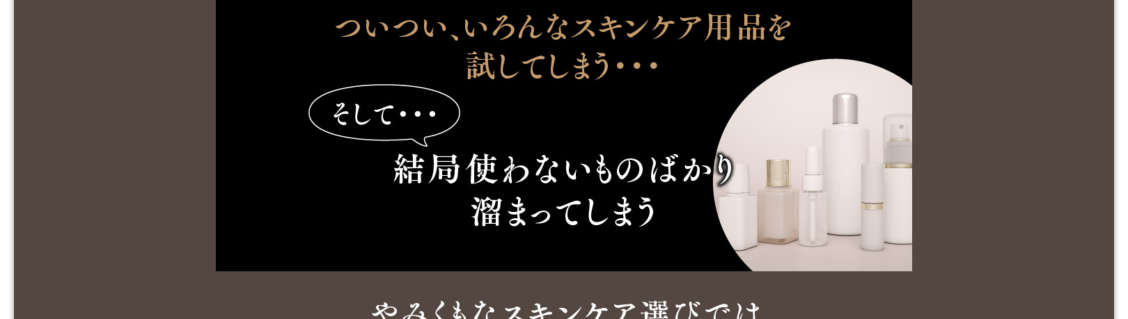 ついつい、いろんなスキンケア用品を試してしまう・・・そして・・・結局使わないものばかり溜まってしまう