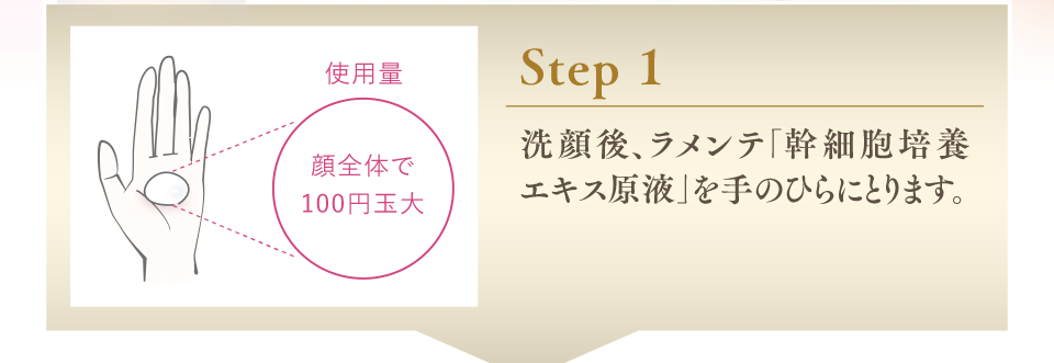 Step1 洗顔後、ラメンテ「幹細胞培養エキス原液」を手のひらにとります。