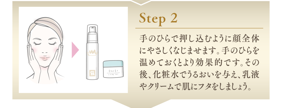 Step2 手のひらで押し込むように顔全体にやさしくなじませます。手のひらを温めておくとより効果的です。その後、化粧水でうるおいを与え、乳液やクリームで肌にフタをしましょう。