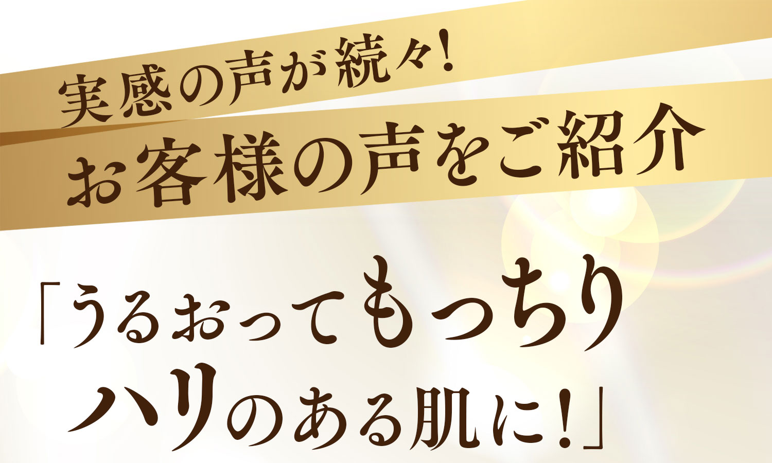 実感の声が続々!お客様の声をご紹介「うるおってもっちり ハリのある肌に！」